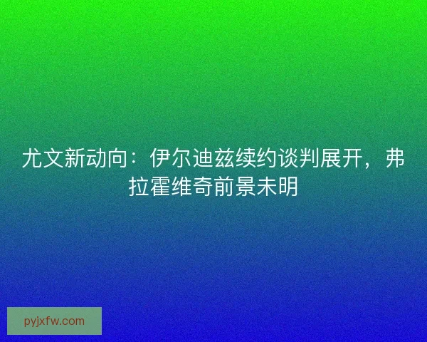 尤文新动向:伊尔迪兹续约谈判展开,弗拉霍维奇前景未明 尤文新动向:伊尔迪兹续约谈判展开,弗拉霍维奇前景未明