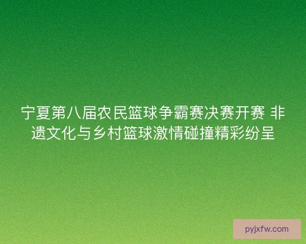 宁夏第八届农民篮球争霸赛决赛开赛 非遗文化与乡村篮球激情碰撞精彩纷呈 宁夏第八届农民篮球争霸赛决赛开赛 非遗文化与乡村篮球激情碰撞精彩纷呈