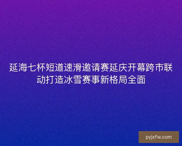 延海七杯短道速滑邀请赛延庆开幕跨市联动打造冰雪赛事新格局全面