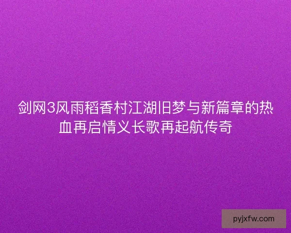 剑网3风雨稻香村江湖旧梦与新篇章的热血再启情义长歌再起航传奇